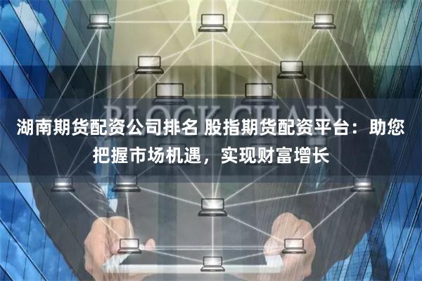 湖南期货配资公司排名 股指期货配资平台：助您把握市场机遇，实现财富增长