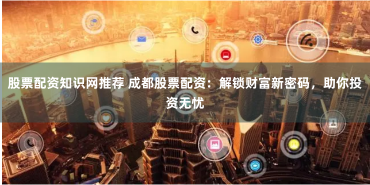 股票配资知识网推荐 成都股票配资：解锁财富新密码，助你投资无忧