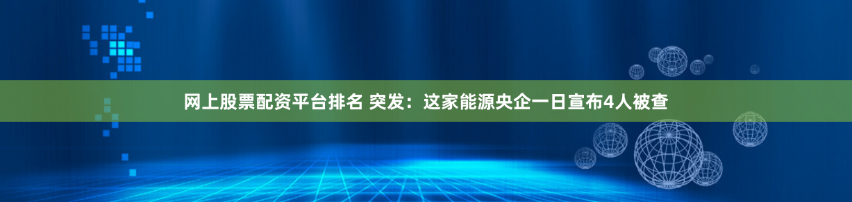 网上股票配资平台排名 突发：这家能源央企一日宣布4人被查