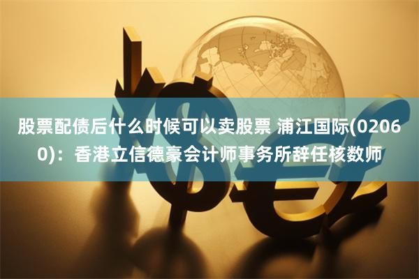 股票配债后什么时候可以卖股票 浦江国际(02060)：香港立信德豪会计师事务所辞任核数师