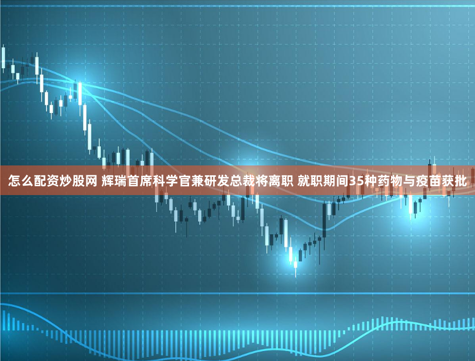 怎么配资炒股网 辉瑞首席科学官兼研发总裁将离职 就职期间35种药物与疫苗获批