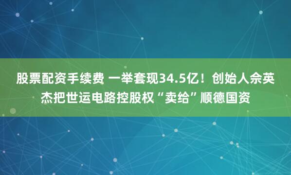股票配资手续费 一举套现34.5亿！创始人佘英杰把世运电路控股权“卖给”顺德国资