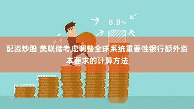 配资炒股 美联储考虑调整全球系统重要性银行额外资本要求的计算方法