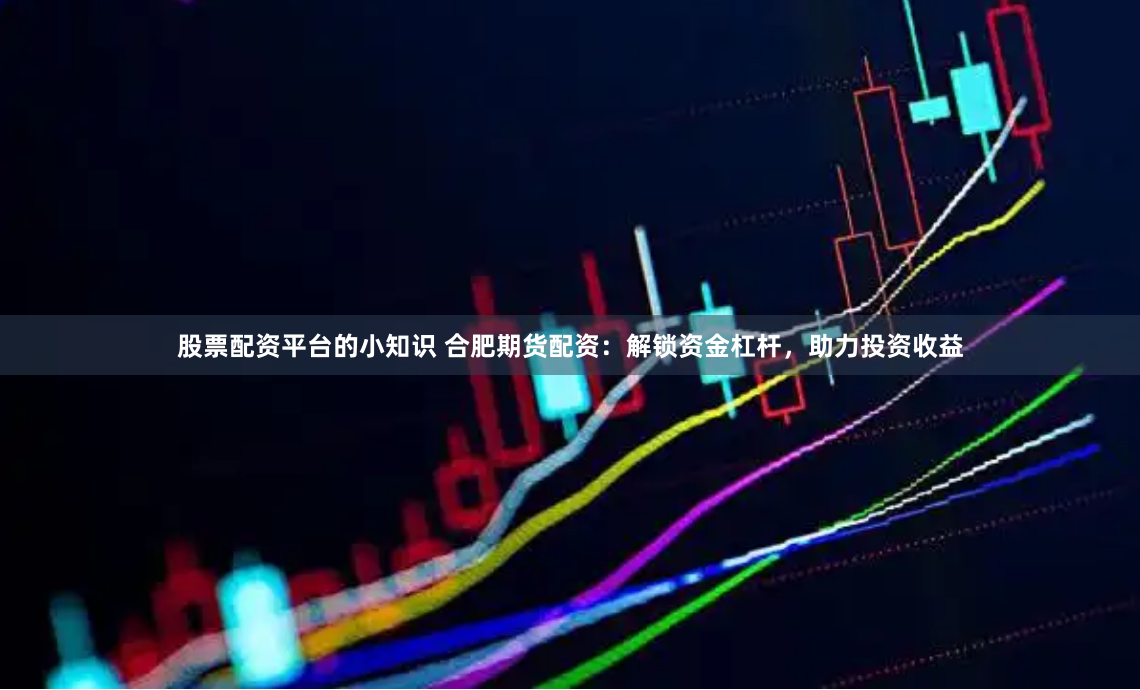 股票配资平台的小知识 合肥期货配资：解锁资金杠杆，助力投资收益