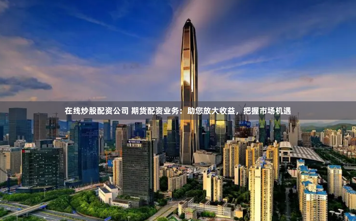 在线炒股配资公司 期货配资业务：助您放大收益，把握市场机遇