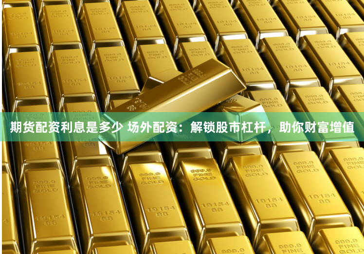 期货配资利息是多少 场外配资：解锁股市杠杆，助你财富增值