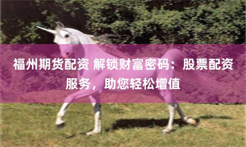 福州期货配资 解锁财富密码：股票配资服务，助您轻松增值
