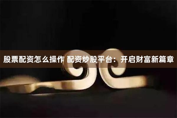 股票配资怎么操作 配资炒股平台：开启财富新篇章