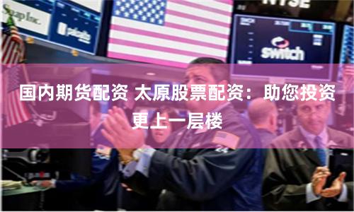 国内期货配资 太原股票配资：助您投资更上一层楼