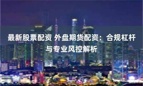 最新股票配资 外盘期货配资：合规杠杆与专业风控解析