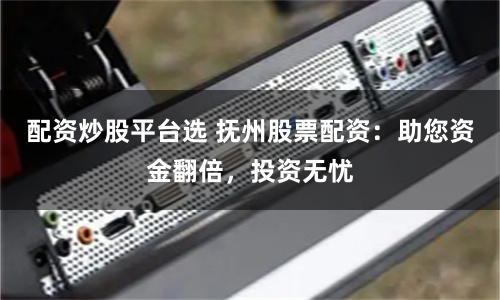 配资炒股平台选 抚州股票配资：助您资金翻倍，投资无忧