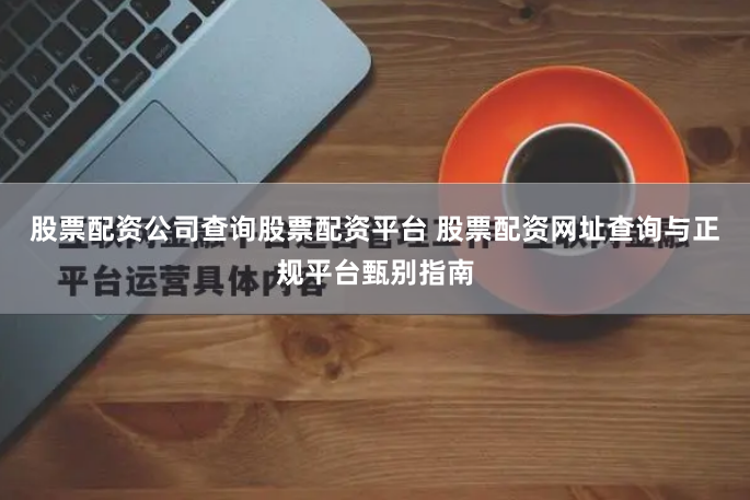 股票配资公司查询股票配资平台 股票配资网址查询与正规平台甄别指南
